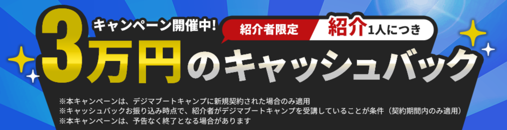 紹介者限定 紹介1人につき3万円のキャッシュバックキャンペーン開催中！ ※本キャンペーンは、デジマブートキャンプに新規契約された場合のみ適用 ※キャッシュバックお振り込み時点で、紹介者がデジマブートキャンプを受講していることが条件（契約期間内のみ適用） ※本キャンペーンは、予告なく終了となる場合があります