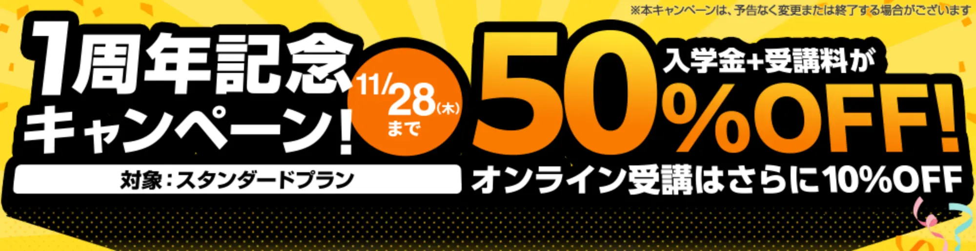 1周年記念キャンペーン 11/28（木）まで 対象：スタンダードプラン 入学金+受講料が50％OFF！オンライン受講は更に10％OFF ※本キャンペーンは、予告なく変更または終了する場合がございます