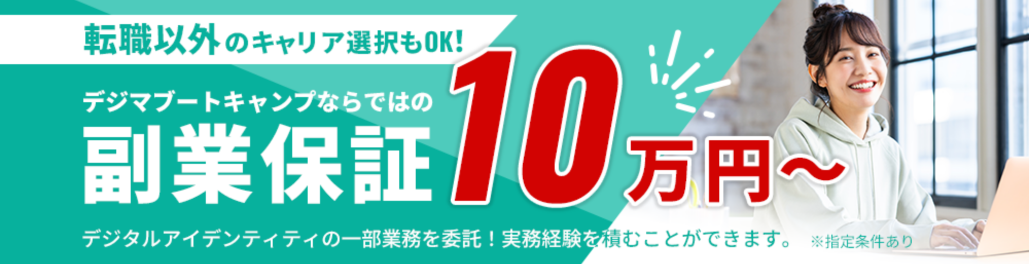 転職以外のキャリア選択もOK!デジマブートキャンプならではの副業保証10万円~ デジタルアイデンティティーの一部業務を委託!実務経験を積むことができます。 ※指定条件あり